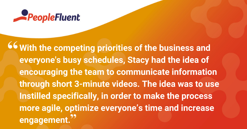 This is a quote: “With the competing priorities of the business and everyone’s busy schedules, Stacy had the idea of encouraging the team to communicate information through short 3-minute videos. The idea was to use Instilled specifically, in order to make the process more agile, optimize everyone’s time and increase engagement”.