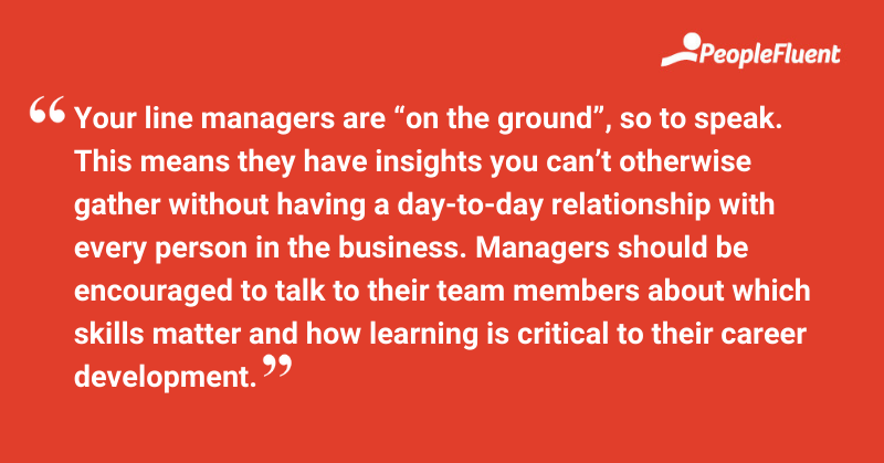 This is a quote: "Your line managers are “on the ground”, so to speak. This means they have insights you can’t otherwise gather without having a day-to-day relationship with every person in the business. Managers should be encouraged to talk to their team members about which skills matter and how learning is critical to their career development."