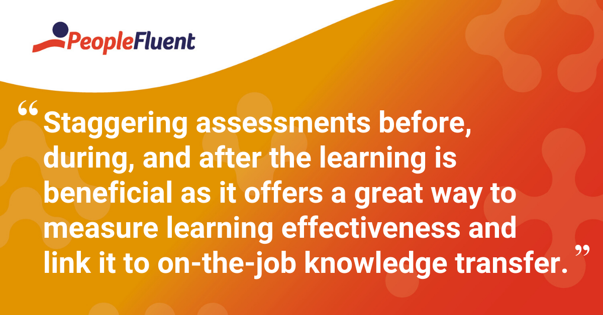 "Staggering assessments before, during, and after the learning is beneficial as it offers a great way to measure learning effectiveness and link it to on-the-job knowledge transfer."