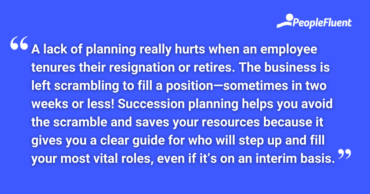 A lack of planning really hurts when an employee tenures their resignation or retires. The business is left scrambling to fill a position—sometimes in two weeks or less! Succession planning helps you avoid the scramble and saves your resources because it gives you a clear guide for who will step up and fill your most vital roles, even if it’s on an interim basis.