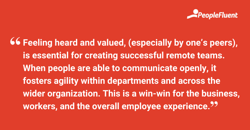 This is a quote: "Feeling heard and valued, (especially by one's peers), is essential for creating successful remote teams. When people are able to communicate openly, it fosters agility within departments and across the wider organization. This is a win-win for the business, workers, and the overall employee experience."