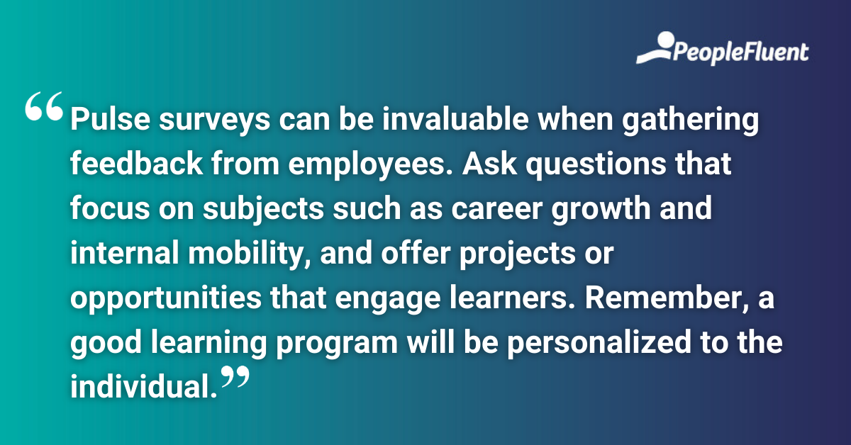 This is a quote: "Pulse surveys can be invaluable when gathering feedback from employees. Ask questions that focus on subjects such as career growth and internal mobility, and offer projects or opportunities that engage learners. Remember, a good learning program will be personalized to the individual."