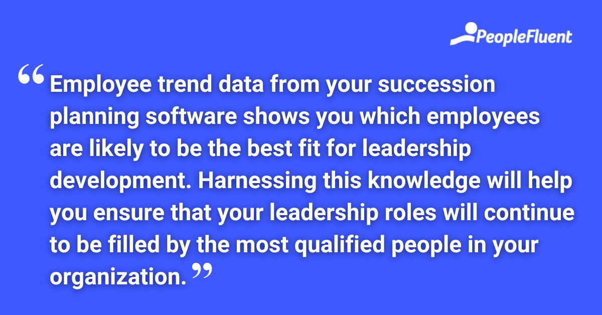 Employee trend data from your succession planning software shows you which employees are likely to be the best fit for leadership development. Harnessing this knowledge will help you ensure that your leadership roles will continue to be filled by the most qualified people in your organization.