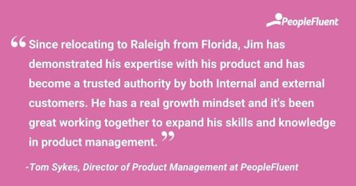 This is a quote: "Since relocating to Raleigh from Florida, Jim has demonstrated his expertise with his product and has become a trusted authority by both internal and external customers. He has a real growth mindset and it's been great working together to expand his skills and knowledge in product management." -Tom Sykes, Direct of Product Management at PeopleFluent