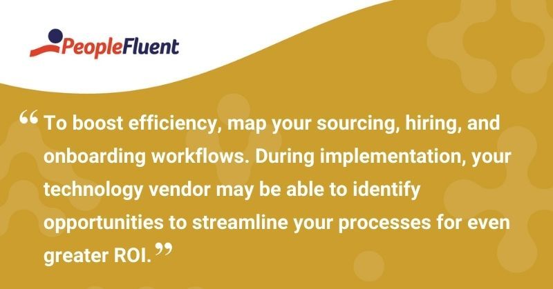 This is a quote: "To boost efficiency, map your sourcing, hiring, and onboarding workflows. During implementation, your technology vendor may be able to identify opportunities to streamline your processes for even greater ROI."