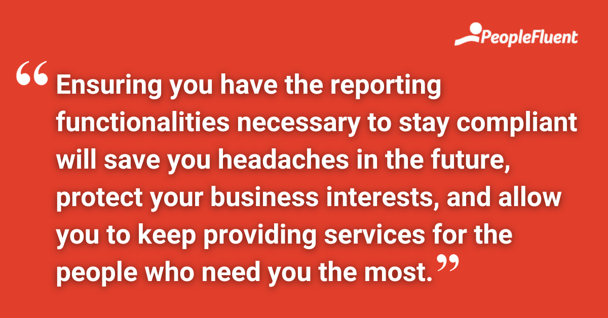 Ensuring you have the reporting functionalities necessary to stay compliant will save you headaches in the future, protect your business interests, and allow you to keep providing services for the people who need you the most.
