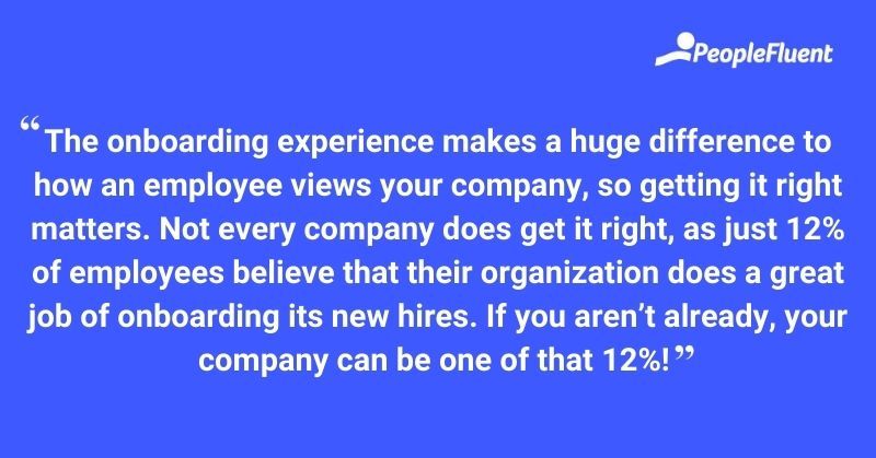 This is a quote: "The onboarding experience makes a huge difference to how an employee views your company, so getting it right matters. Not every company does get it right, as just 12% of employees believe that their organization does a great job of onboarding its new hires. If you aren't already, your company can be one of that 12%!"
