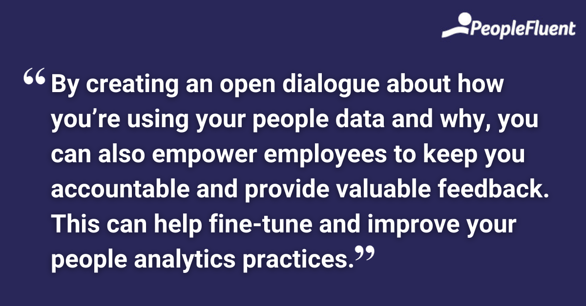 By creating an open dialogue about how you’re using your people data and why, you can also empower employees to keep you accountable and provide valuable feedback. This can help fine-tune and improve your people analytics practices.
