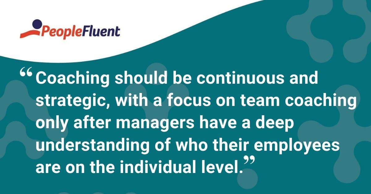 This is a quote: "Coaching should be continuous and strategic, with a focus on team coaching only after managers have a deep understanding of who their employees are on the individual level."