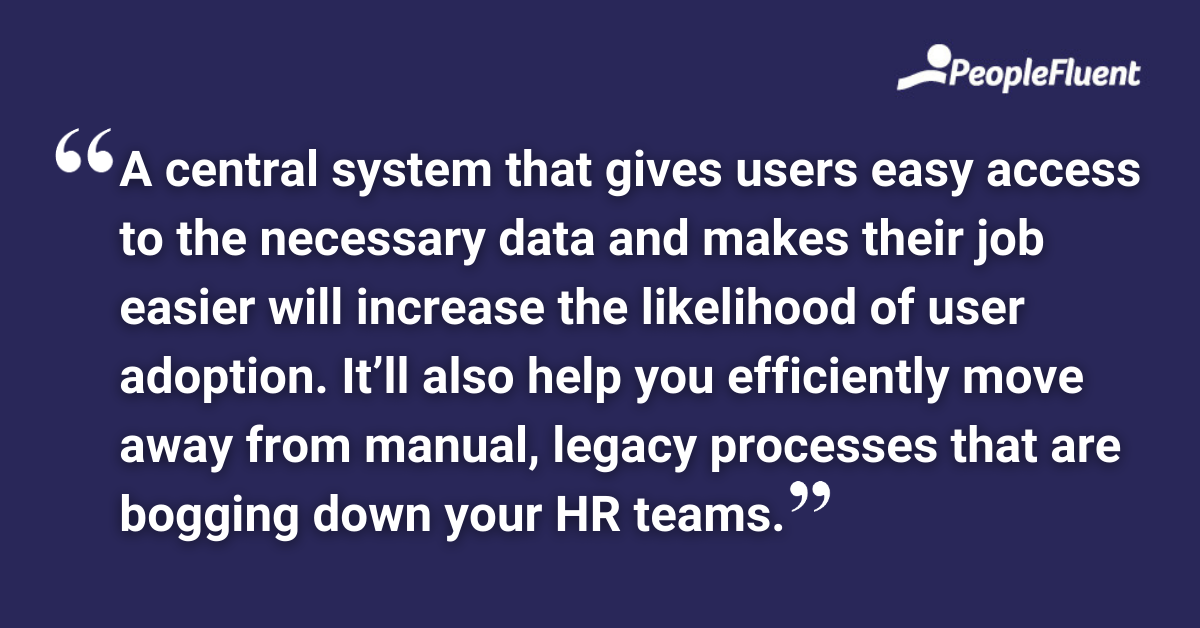 A central system that gives users easy access to the necessary data and makes their job easier will increase the likelihood of user adoption. It’ll also help you efficiently move away from manual, legacy processes that are bogging down your HR teams.