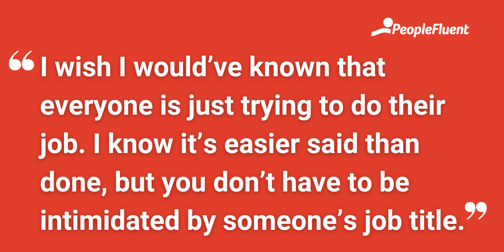 I wish I would’ve known that everyone is just trying to do their job. I know it’s easier said than done, but you don’t have to be intimidated by someone’s job title.