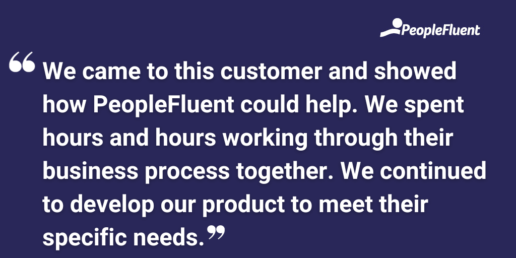 We came to this customer and showed how PeopleFluent could help. We spent hours and hours working through their business process together. We continued to develop our product to meet their specific needs.