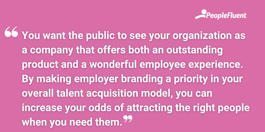 You want the public to see your organization as a company that offers both an outstanding product and a wonderful employee experience. By making employer branding a priority in your overall talent acquisition model, you can increase your odds of attracting the right people when you need them.