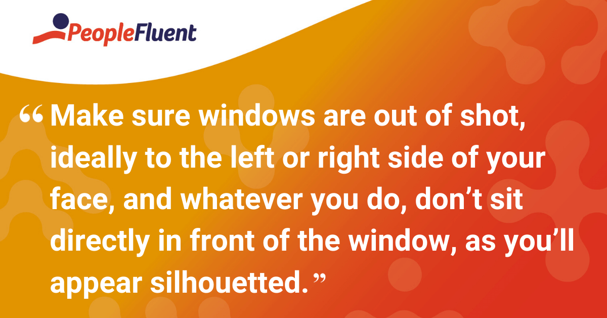 Make sure the window is out of shot, ideally to the left or right side of your face, and whatever you do, don’t sit directly in front of the window, as you’ll appear silhouetted.
