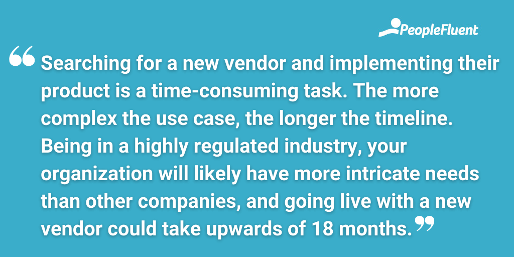 Searching for a new vendor and implementing their product is a time-consuming task. The more complex the use case, the longer the timeline. Being in a highly regulated industry, your organization will likely have more intricate needs than other companies, and going live with a new vendor could take upwards of 18 months.