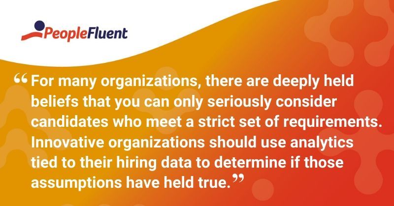 This is a quote: "For many organizations, there are deeply held beliefs that you can only seriously consider candidates who meet a strict set of requirements. Innovative organizations should use analytics tied to their hiring data to determine if those assumptions have held true."