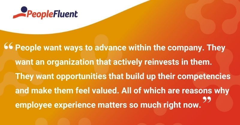 This is a quote: "People want ways to advance within the company. They want an organization that actively reinvests in them. They want opportunities that build up their competencies and make them feel valued. All of which are reasons why employee experience matters so much right now."