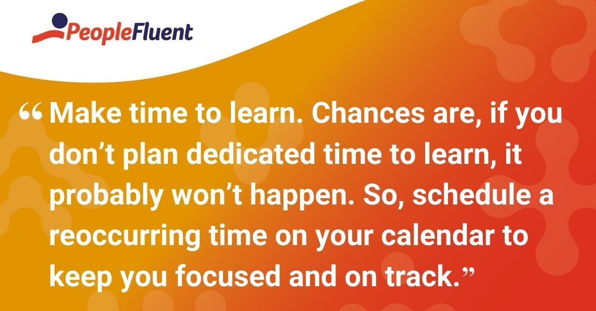Make time to learn. Chances are, if you don’t plan dedicated time to learn, it probably won’t happen. So, schedule a reoccurring time on your calendar to keep you focused and on track.