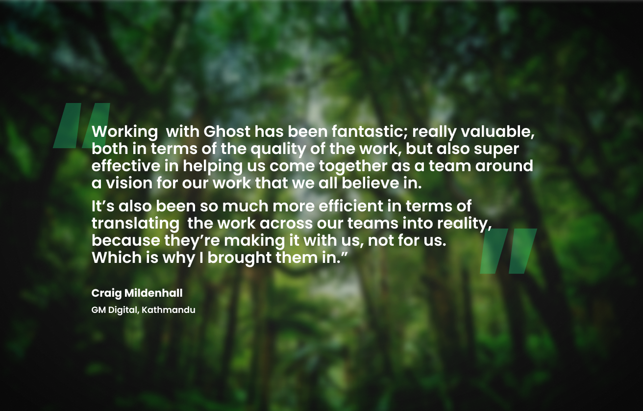 Working  with Ghost has been fantastic; really valuable, both in terms of the quality of the work, but also super effective in helping us come together as a team around a vision for our work that we all believe in.   It’s also been so much more efficient in terms of translating  the work across our teams into reality, because they’re making it with us, not for us. Which is why I brought them in.” Craig Mildenhall