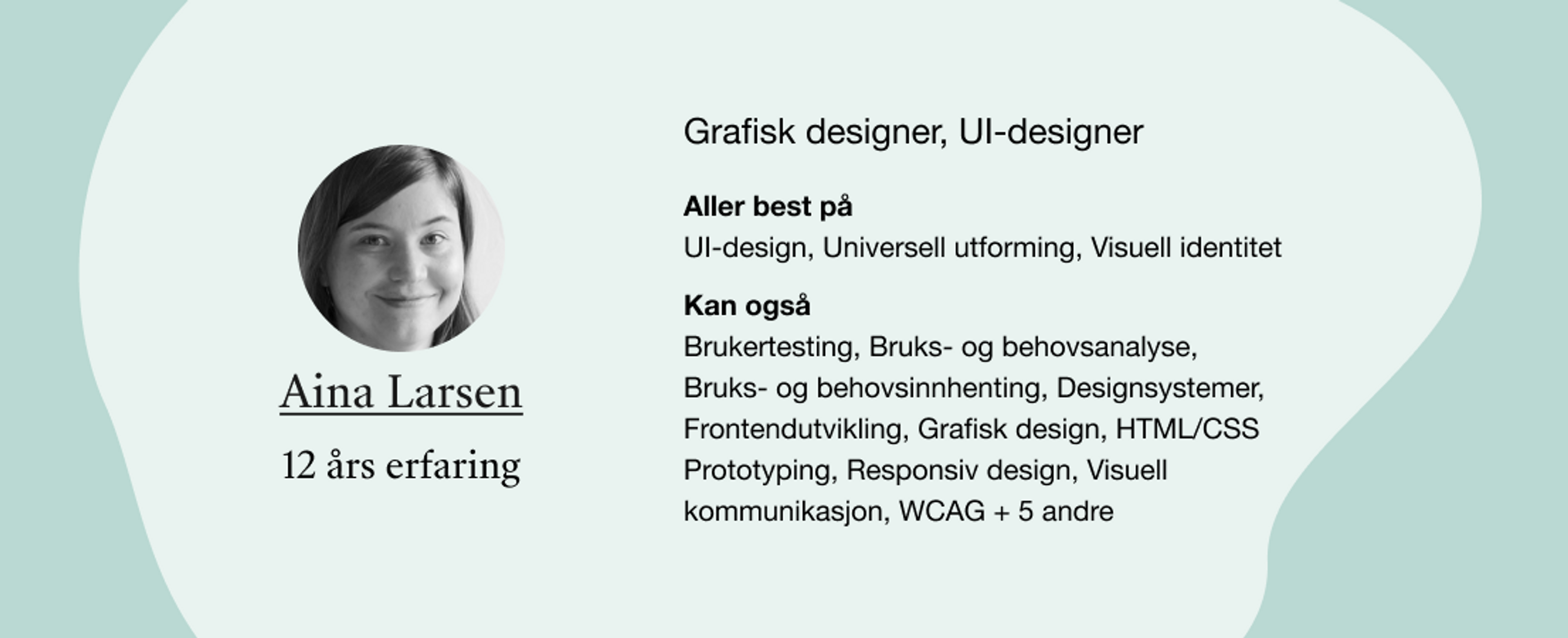 Aina Larsen. Roller: Grafisk designer, UI-designer. Kompetanser: UI-design, Universell utforming, Visuell identitet, Brukertesting, Bruks- og behovsanalyse, Bruks- og behovsinnhenting, Designsystemer, Frontendutvikling, Grafisk design, HTML/CSS Prototyping, Responsiv design, Visuell kommunikasjon, WCAG + 5 andre