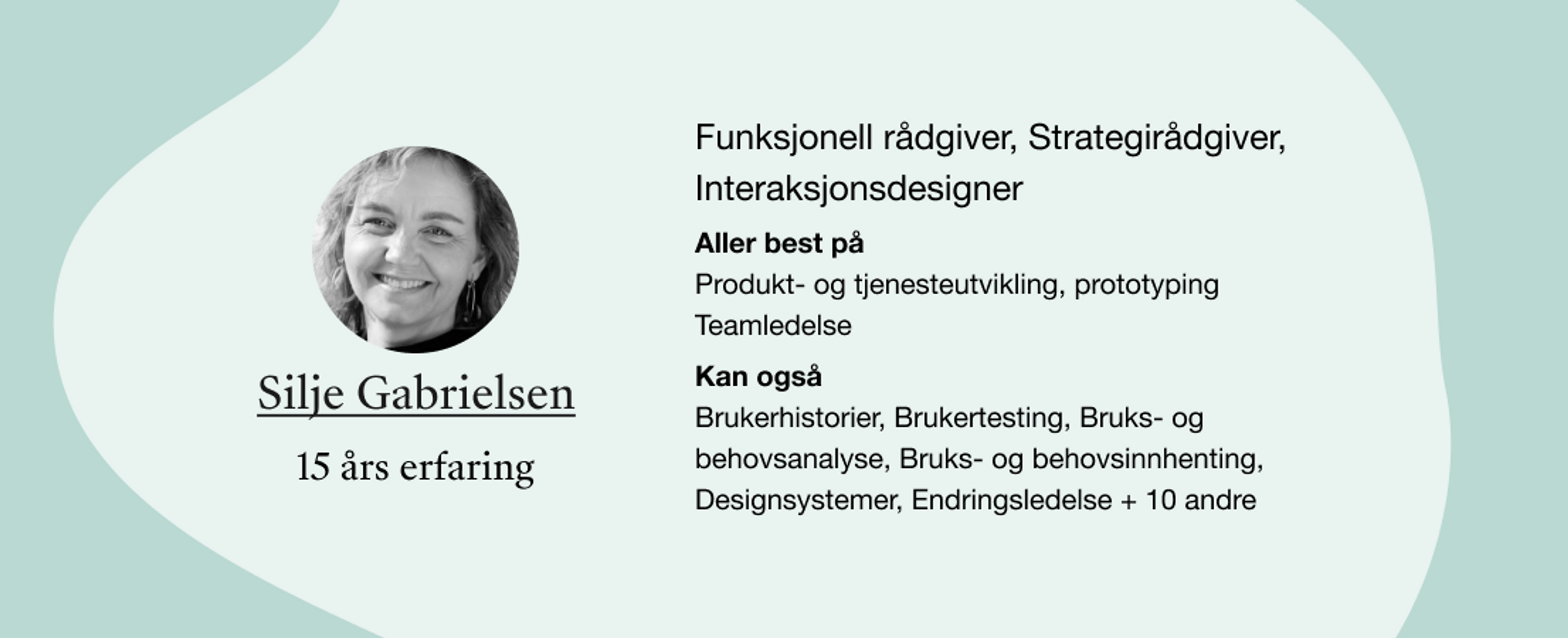 Silje Gabrielsen. Roller: Funksjonell rådgiver, Strategirådgiver, Interaksjonsdesigner. Kompetanser: Produkt- og tjenesteutvikling, prototyping Teamledelse, Brukerhistorier, Brukertesting, Bruks- og behovsanalyse, Bruks- og behovsinnhenting, Designsystemer, Endringsledelse + 10 andre 