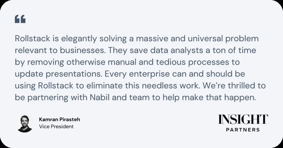 “Rollstack is elegantly solving a massive and universal problem relevant to businesses,” says Kamran Pirasteh, Vice President at Insight Partners. “Rollstack saves data analysts a ton of time by removing otherwise manual and tedious processes to update presentations. Every enterprise can and should be using Rollstack to eliminate this needless work. We’re thrilled to be partnering with Nabil and team to help make that happen.”