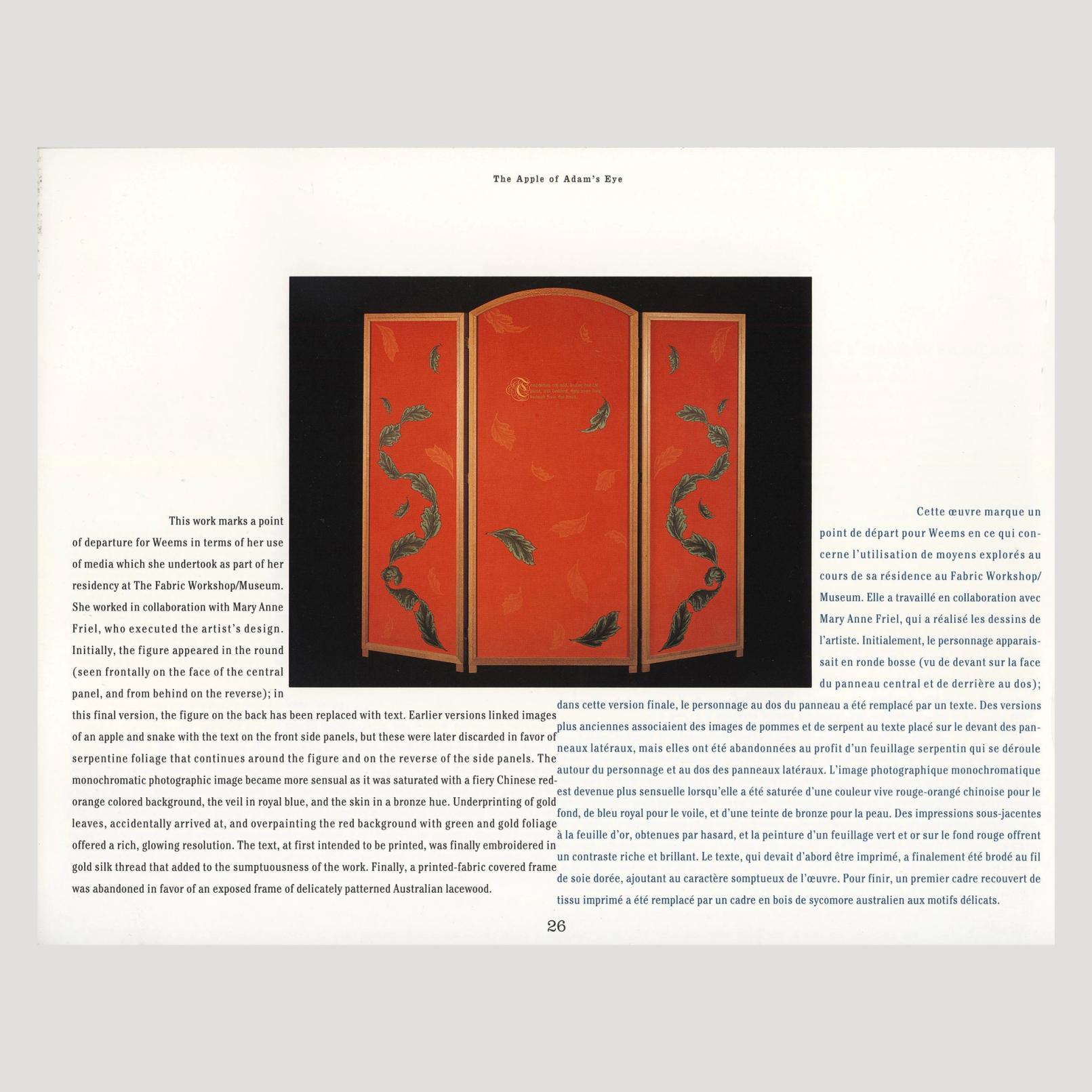 The image is of a two-page spread in a book and there is an image in the center. The image is of a red three-panel privacy screen with green leaves and gold embroidered text. This is an artwork by Carrie Mae Weems. The text describes the work and reads: "The Apple of Adam's Eye  This work marks a point of departure for Weems in terms of her use of media which she undertook as part of her residency at The Fabric Workshop/Museum. She worked in collaboration with Mary Anne Friel, who executed the artist's design. Initially, the figure appeared in the round (seen frontally on the face of the central panel, and from behind on the reverse); in Cette œuvre marque un point de départ pour Weems en ce qui con- cerne l'utilisation de moyens explorés au cours de sa résidence au Fabric Workshop/ Museum. Elle a travaillé en collaboration avec Mary Anne Friel, qui a réalisé les dessins de l'artiste. Initialement, le personnage apparais- sait en ronde bosse (vu de devant sur la face du panneau central et de derrière au dos); dans cette version finale, le personnage au dos du panneau a été remplacé par un texte. Des versions this final version, the figure on the back has been replaced with text. Earlier versions linked images plus anciennes associaient des images de pommes et de serpent au texte placé sur le devant des pan- of an apple and snake with the text on the front side panels, but these were later discarded in favor of neaux latéraux, mais elles ont été abandonnées au profit d'un feuillage serpentin qui se déroule serpentine foliage that continues around the figure and on the reverse of the side panels. The autour du personnage et au dos des panneaux latéraux. L'image photographique monochromatique monochromatic photographic image became more sensual as it was saturated with a fiery Chinese red- est devenue plus sensuelle lorsqu'elle a été saturée d'une couleur vive rouge-orangé chinoise pour le orange colored background, the veil in royal blue, and the skin in a bronze hue. Underprinting of gold fond, de bleu royal pour le voile, et d'une teinte de bronze pour la peau. Des impressions sous-jacentes leaves, accidentally arrived at, and overpainting the red background with green and gold foliage à la feuille d'or, obtenues par hasard, et la peinture d'un feuillage vert et or sur le fond rouge offrent offered a rich, glowing resolution. The text, at first intended to be printed, was finally embroidered in un contraste riche et brillant. Le texte, qui devait d'abord être imprimé, a finalement été brodé au fil gold silk thread that added to the sumptuousness of the work. Finally, a printed-fabric covered frame de soie dorée, ajoutant au caractère somptueux de l'œuvre. Pour finir, un premier cadre recouvert de was abandoned in favor of an exposed frame of delicately patterned Australian lacewood. tissu imprimé a été remplacé par un cadre en bois de sycomore australien aux motifs délicats."