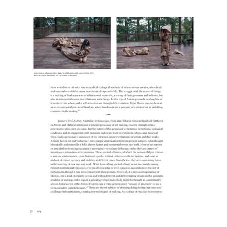 A one-page preview of two images and text. The two images are next to one another at the top of the page. The image on the left is of a woman with long, wild hair. She is kneeling on a wooden deck in the forest and is holding tan fabric, which appears to be yards long. Where the woman is holding the fabric, it appears to be bunched and she is cradling it as if an infant is wrapped up in the fabric. The image on the right is in the same location and the photo is of a mostly naked woman (her top is covered) She is wearing bits of the tan fabric messily on her head and between her legs with more bits of fabric scattered behind her on either side. The text reads: "form would form. At stake here is a radical ecological aesthetic of indeterminate entities, where body and material re-enfold to invent new forms of expressive life. The struggle with the matter of things is a making of fresh capacities of relation with materials, a testing of their givenness and its limits, but also an attempt to become more than one with things. In this regard Antoni proceeds in a long line of feminist artists whose goal is self-actualization through differentiation. Paper Dance can also be read as an experimental practice of freedom, where freedom is not a property of a subject but an unfolding encounter in the making. January 2016, Sydney, Australia: writing alone, from afar. What is being surfaced and furthered in Antoni and Halprin's relation is a feminist genealogy of art making, enacted through a trans- generational cross-form dialogue. But the nature of this genealogy's emergence in particular ecological conditions and its engagement with materials makes me want to rethink its cultural and historical force. Such a genealogy is composed of the entwined discursive filaments of artists and their works. Affinity here is not just "influence," not a simple identification between present subjects: when thought historically and materially it folds absent figures and immaterial forces into itself. None of the persons or articulations in such genealogies is an originary or unitary influence; rather they are carriers of investments, intensities and expressions. These spirited affinities, of which the Antoni-Halprin relation is just one intensification, cross historical epochs, distinct cultures and belief systems, and come in and out of critical currency and visibility at different times. Nonetheless, they act as sustaining forces in the fostering of new lives and work. What I am calling spirited affinity is not necessarily passing through institutional validation, systems of knowledge or even conscious recognition on the part of participants, though it may have contact with these powers. Above all, it is not a correspondence of likeness, but a kind of empathy across and within different and differentiating situations that generates a habitat of making. In this regard a genealogy of spirited affinity might be thought as constituted by a trans-historical (or in the Antoni-Halprin case a trans-generational) "ecology of practices," to use a term coined by Isabelle Stengers." These are shared habitats of thinking-doing-feeling that foster and challenge their participants, creating new techniques of making. An ecology of practices is an open set"