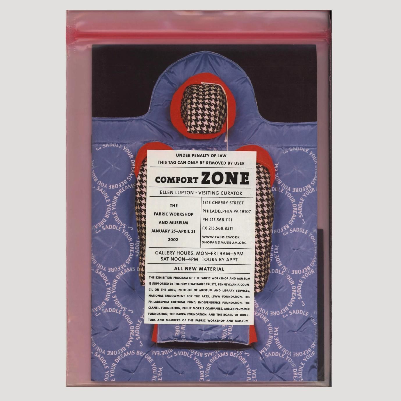 This is an image of a book concealed in a pink, transparent zip-loc plastic bag. On the book cover is a photo of an artwork. The artwork is a wearable sculpture, has a hood and two long sleeves, all made of houndstooth patterned fabric. Where the hood and sleeves connect to the body, there is a thick red fabric acting as a border between the hood, the sleeves, and the body. The body of the sculpture is a rectangular shape, is light blue, and has a pattern of circles, all the same size. The circles are outlined with white text and read: "Saddle your dreams before you ride'em." There is a slit in the fabric at about knee-length for legs to emerge from the jacket. On the plastic cover in the center of the book is a sticker that reads: "Under penalty of law this tag can only be removed by user Comfort Zone Ellen Lupton Visiting Curator The Fabric Workshop and Museum January 25–April 21 2022 1315 Cherry Street Philadelphia PA 19107 PH 215.568.1111 FX 215.568.8211 www.fabricworkshopandmuseum.org Gallery hours: Mon–Fri 9am–6pm Sat Noon–4pm Tours by appt All new material The exhibition program of The Fabric Workshop and Museum is supported by The Pew Charitable Trusts, Pennsylvania Council of the Arts, Institute of Museum and Library Services, National Endowment for the Arts, LLWW Foundation, The Philadelphia Cultural Fund, Independence Foundation, The Claneil Foundation, philip Morris Companies, Miller-Plummer Foundation, The Barra Foundation, and The Board of Directors and Members of The Fabric Workshop and Museum."