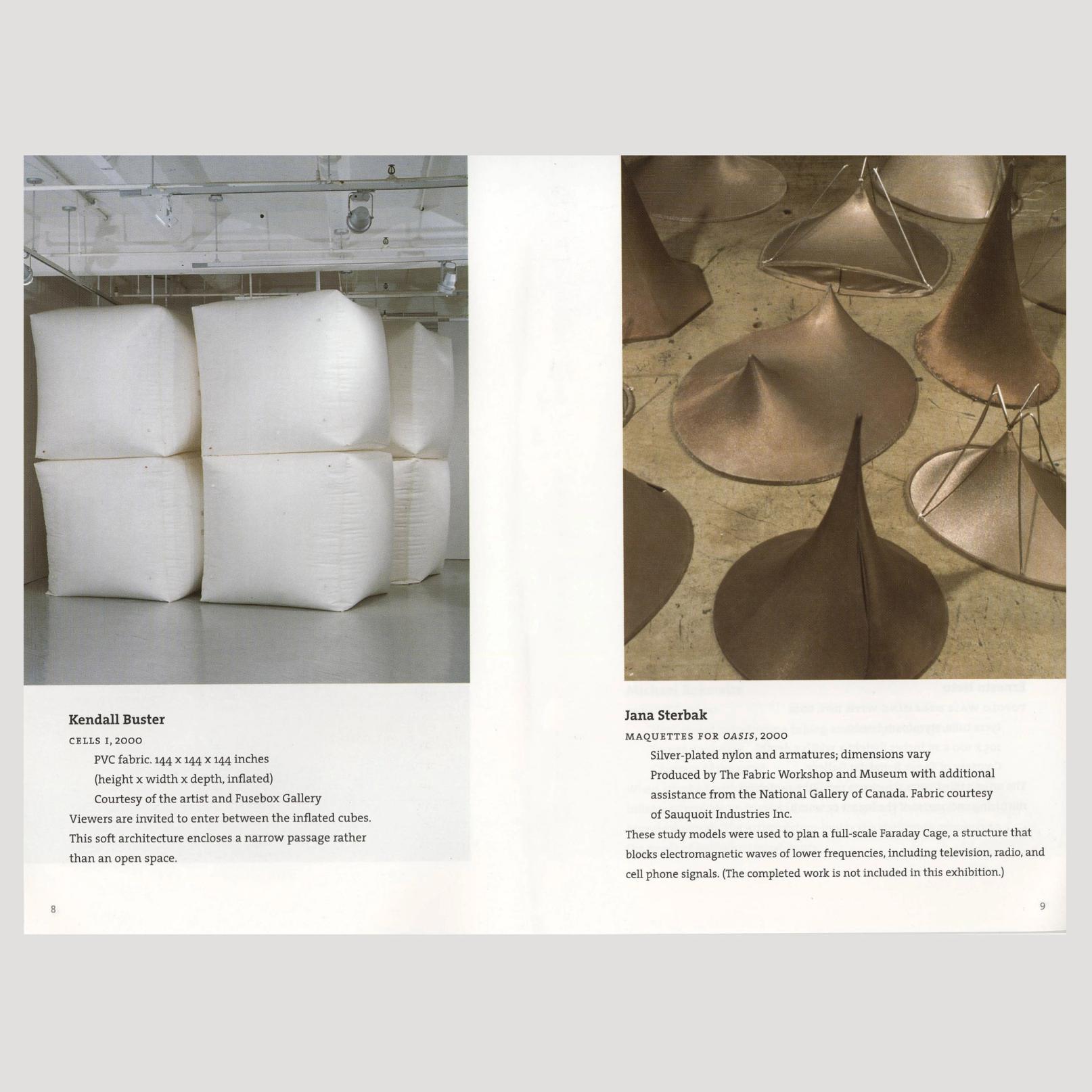The image is of an open book spread. Both pages consist of one image each and their respective captions. In the image on the left, we can see six large white inflated cubes, all the same size, and they look like they are arranged in the shape of a cube. They are stacked two cubes high and reach to the ceiling of the gallery space they are in from the floor. The caption reads: "Kendall Buster CELLS I, 2000 PVC fabric. 144 x 144 x 144 inches (height x width x depth, inflated) Courtesy of the artist and Fusebox Gallery Viewers are invited to enter between the inflated cubes. This soft architecture encloses a narrow passage rather than an open space." On the right side, there are multiple golden soft sculptures made of nylon and wiring. The wiring gives them structure and shapes the nylon to have a round or oval bottom and stretches the center to one or two points. These sculptures are sitting on a scuffed, tan floor. The caption reads: "Jana Sterbak MAQUETTES FOR OASIS, 2000 Silver-plated nylon and armatures; dimensions vary Produced by The Fabric Workshop and Museum with additional assistance from the National Gallery of Canada. Fabric courtesy of Sauquoit Industries Inc. These study models were used to plan a full-scale Faraday Cage, a structure that blocks electromagnetic waves of lower frequencies, including television, radio, and cell phone signals. (The completed work is not included in this exhibition.)"