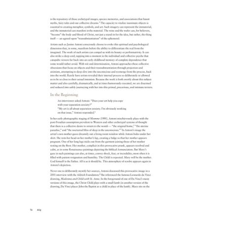 A one-page preview of text reading "is the repository of those archetypal images, species memories, and associations that haunt myths, fairy tales and our collective dreams. The capacity to vitalize inanimate objects is essential to creating metaphor, symbols, and art. Such imagery can represent the immaterial, and the immaterial can manifest in the material. The wine and the wafer can, for believers, "become" the body and blood of Christ, not just a stand-in for the idea, but rather, the thing itself—an agreed-upon "transubstantiation" of the ephemeral. Artists such as Janine Antoni consciously choose to evoke this spiritual and psychological dimension that, in some, manifests before the ability to differentiate the real from the imagined. The work of such artists can compel us with its beauty or performativity. It can also strike a deep cord, tapping into a moment in the individual and collective psyche that catapults viewers far back into an early childhood memory of complete dependence that some would rather avoid. With wit and determination, Antoni approaches these collective obsessions that focus on objects and their transubstantiation through projection and animism, attempting to deep-dive into the unconscious and reemerge from the process, back into the world. Rarely have artists revealed their internal process so deliberately or allowed us to be so close to their actual intention. Because the work is both overtly about this subject matter and also carefully, dramatically, and at times humorously executed, we are disarmed and seduced into safely journeying with her into this primal, precarious, and intimate terrain. In the Beginning An interviewer asked Antoni: "Does your art help you cope with your separation anxiety?" "My art is all about separation anxiety. I'm obviously working on that issue," Antoni responded." In her early photographic staging of Momme (1995), Antoni mischievously plays with the post-Freudian assumption prevalent in Western and other archetypal systems of thought that there is a collective desire to return to the womb - "the original home," "the uterine paradise," and "the nocturnal bliss of sleep in the unconscious." In Antoni's image the artist's own mother gazes dreamily out a living room window while Antoni hides under her skirt. She rests her head on her mother's lap, creating a bulge so that her mother appears pregnant. One of her long legs sticks out from the garment joining those of her mother resting on the floor. Her mother, complicit in this provocative prank, appears resolved and calm, as in some Renaissance paintings depicting the biblical Annunciation. But Mary's gaze in such paintings can also, at times, convey shock, fear, or incredulity; most often it is filled with patient resignation and humility. The Child is expected. Mary will be the mother. God himself is the Father. All is as it should be. This atmosphere of resolve appears again in Antoni's depiction. Never one to deliberately mystify her sources, Antoni discussed this provocative image in a 2001 interview with the Aldrich Foundation. She referenced the famous Leonardo da Vinci drawing, Madonna and Child with St. Anne. In the foreground of one of Da Vinci's many versions of this image, the Christ Child plays with a small lamb (in another version of the drawing, Da Vinci places John the Baptist as a child in place of the lamb). Mary sits on the"