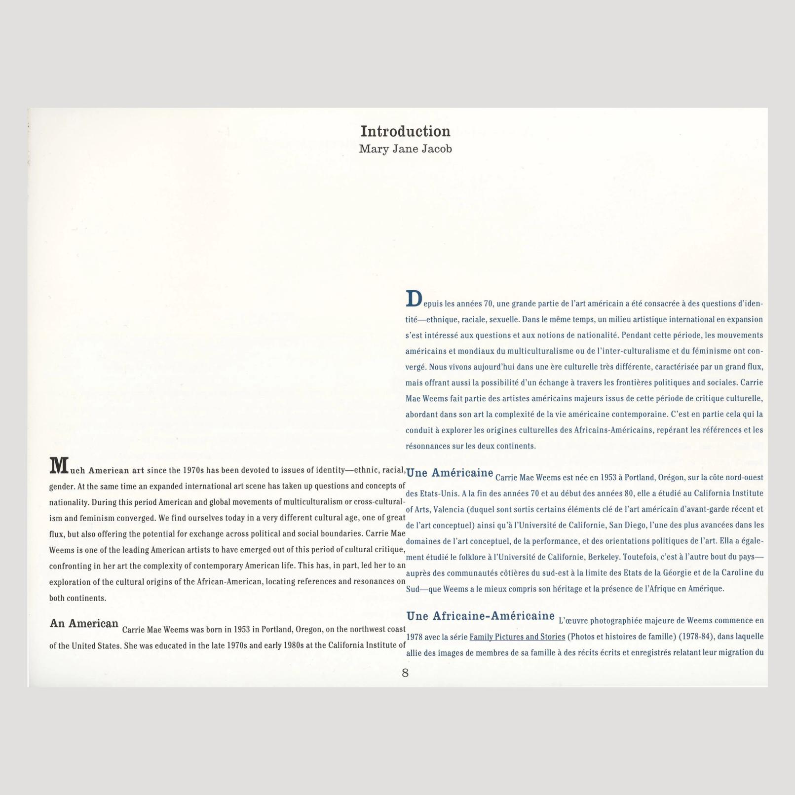 A two-page spread preview of text that reads: "Introduction Mary Jane Jacob Depuis epuis les années 70, une grande partie de l'art américain a été consacrée à des questions d'iden- tité—ethnique, raciale, sexuelle. Dans le même temps, un milieu artistique international en expansion s'est intéressé aux questions et aux notions de nationalité. Pendant cette période, les mouvements américains et mondiaux du multiculturalisme ou de l'inter-culturalisme et du féminisme ont con- vergé. Nous vivons aujourd'hui dans une ère culturelle très différente, caractérisée par un grand flux, mais offrant aussi la possibilité d'un échange à travers les frontières politiques and sociales. Carrie Mae Weems fait partie des artistes américains majeurs issus de cette période de critique culturelle, abordant dans son art la complexité de la vie américaine contemporaine. C'est en partie cela qui la conduit à explorer les origines culturelles des Africains-Américains, repérant les références et les résonnances sur les deux continents. Much American art since the 1970s has been devoted to issues of identity-ethnic, racial,Une Américaine gender. At the same time an expanded international art scene has taken up questions and concepts of nationality. During this period American and global movements of multiculturalism or cross-cultural- ism and feminism converged. We find ourselves today in a very different cultural age, one of great flux, but also offering the potential for exchange across political and social boundaries. Carrie Mae Weems is one of the leading American artists to have emerged out of this period of cultural critique, confronting in her art the complexity of contemporary American life. This has, in part, led her to an exploration of the cultural origins of the African-American, locating references and resonances on both continents. An American Carrie Mae Weems was born in 1953 in Portland, Oregon, on the northwest coast of the United States. She was educated in the late 1970s and early 1980s at the California Institute of 8 Carrie Mae Weems est née en 1953 à Portland, Oregon, sur la côte nord-ouest des Etats-Unis. A la fin des années 70 et au début des années 80, elle a étudié au California Institute of Arts, Valencia (duquel sont sortis certains éléments clé de l'art américain d'avant-garde récent et de l'art conceptuel) ainsi qu'à l'Université de Californie, San Diego, l'une des plus avancées dans les domaines de l'art conceptuel, de la performance, et des orientations politiques de l'art. Ella a égale- ment étudié le folklore à l'Université de Californie, Berkeley. Toutefois, c'est à l'autre bout du pays- auprès des communautés côtières du sud-est à la limite des Etats de la Géorgie et de la Caroline du Sud—que Weems a le mieux compris son héritage et la présence de l'Afrique en Amérique. Une Africaine-Américaine L'œuvre photographiée majeure de Weems commence en 1978 avec la série Family Pictures and Stories (Photos et histoires de famille) (1978-84), dans laquelle allie des images de membres de sa famille à des récits écrits et enregistrés relatant leur migration du"