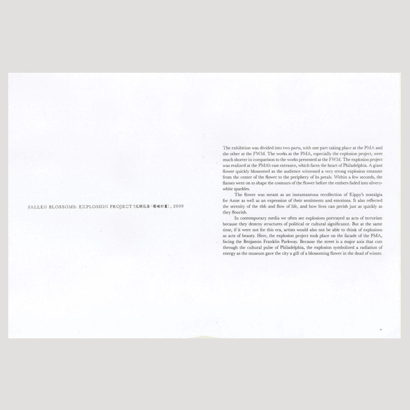 A two-page spread of text that reads: "FALLEN BLOSSOMS: EXPLOSION PROJECT (EM), 2009 The exhibition was divided into two parts, with one part taking place at the PMA and the other at the FWM. The works at the PMA, especially the explosion project, were much shorter in comparison to the works presented at the FWM. The explosion project was realized at the PMA's east entrance, which faces the heart of Philadelphia. A giant flower quickly blossomed as the audience witnessed a very strong explosion emanate from the center of the flower to the periphery of its petals. Within a few seconds, the flames went on to shape the contours of the flower before the embers faded into silvery- white sparkles. The flower was meant as an instantaneous recollection of Kippy's nostalgia for Anne as well as an expression of their sentiments and emotions. It also reflected the serenity of the ebb and flow of life, and how lives can perish just as quickly as they flourish. In contemporary media we often see explosions portrayed as acts of terrorism because they destroy structures of political or cultural significance. But at the same time, if it were not for this era, artists would also not be able to think of explosions as acts of beauty. Here, the explosion project took place on the facade of the PMA, facing the Benjamin Franklin Parkway. Because the street is a major axis that cuts through the cultural pulse of Philadelphia, the explosion symbolized a radiation of energy as the museum gave the city a gift of a blossoming flower in the dead of winter."