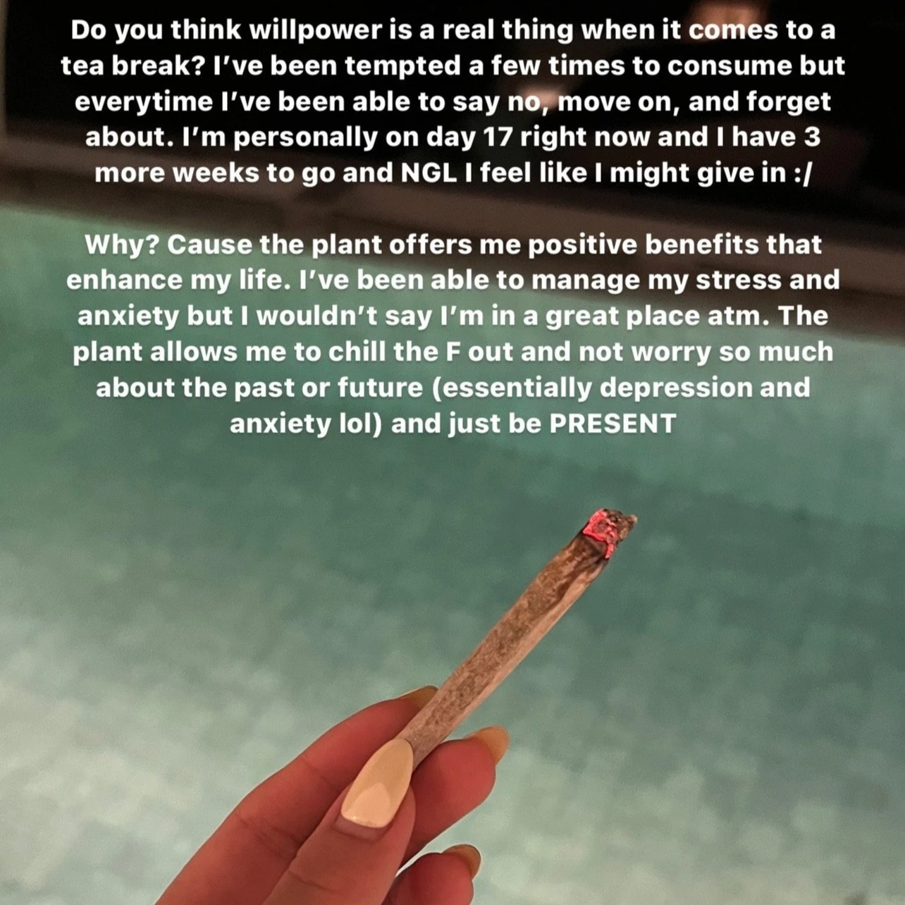 A hand holding a lit cannabis joint with text above it that reads "Do you think willpower is a real thing when it comes to a tea break? I've been tempted a few times to consume but every time I've been able to say no, move on, and forget about. I'm personally on day 17 right now and I have 3 more weeks to go and NGL I feel like I might give in :/ Why? Cause the plant offers me positive benefits that enhance my life. I've been able to manage my stress and anxiety but I wouldn't say I'm in a great place atm. The plant allows me to chill the F out and not worry so much about the past or future (essentially depression and anxiety lol) and just be present."