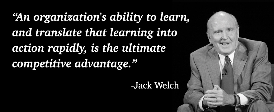 "An organization's ability to learn, and translate that learning into action rapidly, it the ultimate competitive advantage" Jack Welch