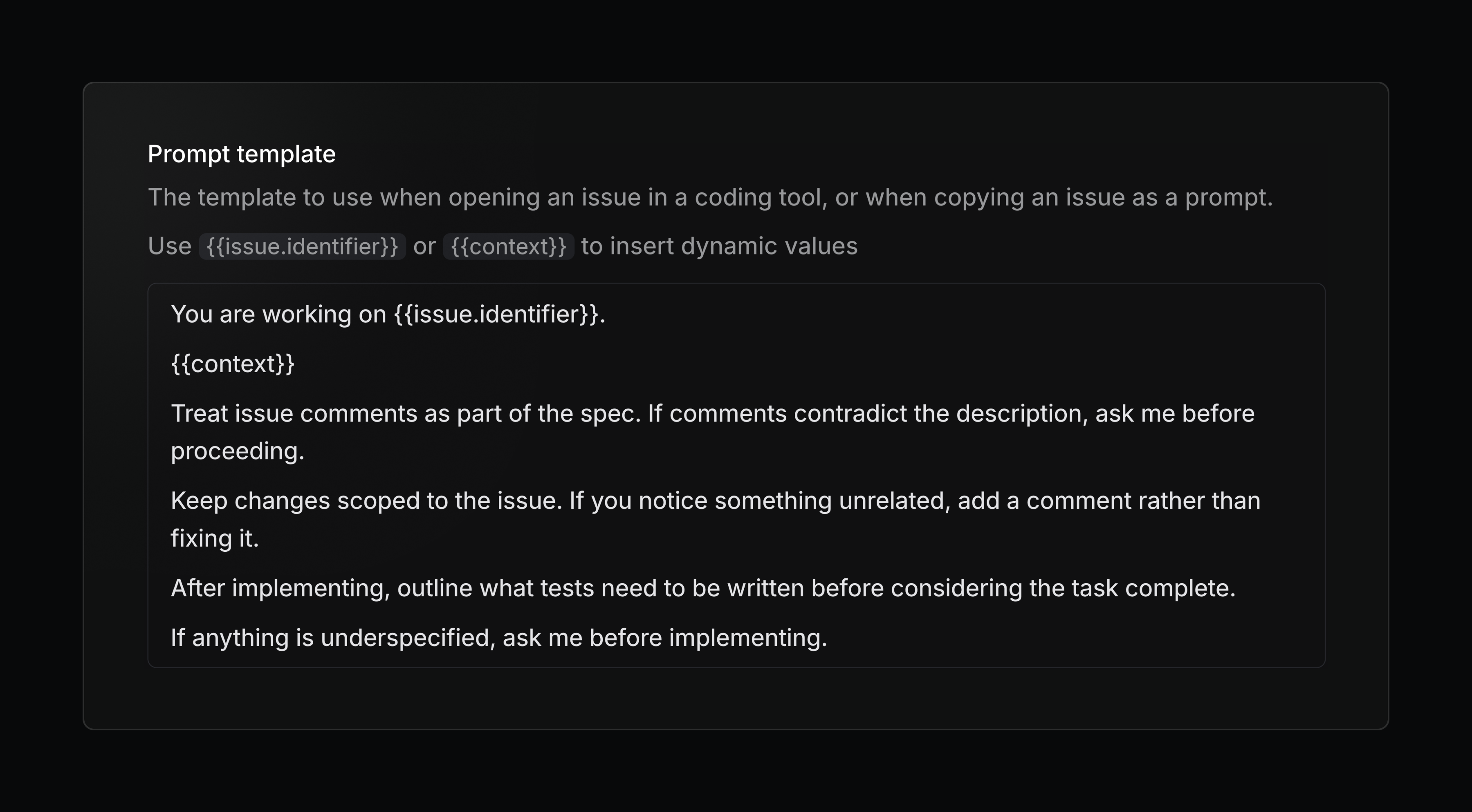 Screenshot of a dark-themed UI modal titled “Prompt template.” The description reads: “The template to use when opening an issue in a coding tool, or when copying an issue as a prompt. Use {{issue.identifier}} or {{context}} to insert dynamic values.” Below, a bordered text box contains the template:  “You are working on {{issue.identifier}}.  {{context}}  Treat issue comments as part of the spec. If comments contradict the description, ask me before proceeding.  Keep changes scoped to the issue. If you notice something unrelated, add a comment rather than fixing it.  After implementing, outline what tests need to be written before considering the task complete.  If anything is underspecified, ask me before implementing.”