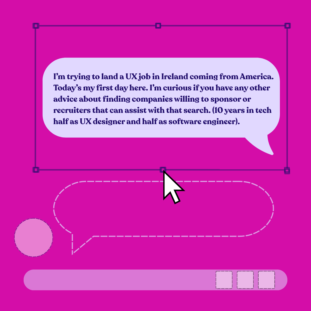 I’m trying to land a UX job in Ireland coming from America. Today’s my first day here. I’m curious if you have any other advice about finding companies willing to sponsor or recruiters that can assist with that search. (10 years in tech half as UX designer and half as software engineer).