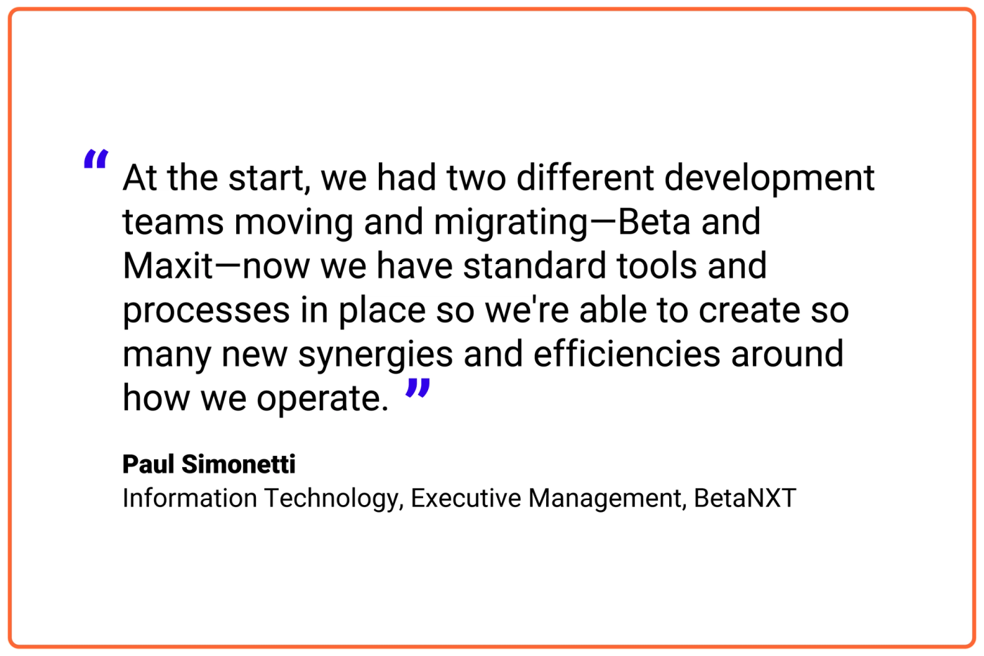 At the start, we had two different development teams moving and migrating—Beta and Maxit—now we have standard tools and processes in place so we're able to create so many new synergies and efficiencies around how we operate.