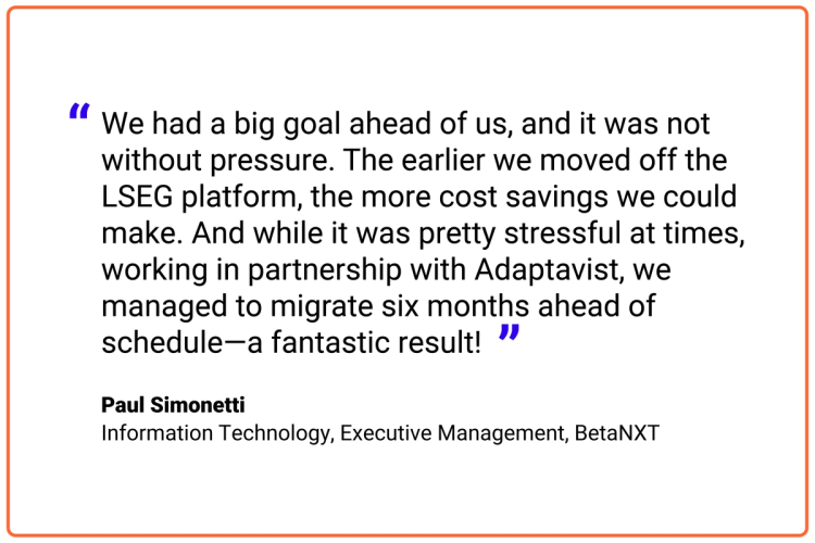 We had a big goal ahead of us, and it was not without pressure. The earlier we moved off the LSEG platform, the more cost savings we could make. And while it was pretty stressful at times, working in partnership with Adaptavist, we managed to migrate six months ahead of schedule—a fantastic result!