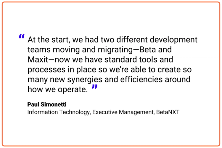 At the start, we had two different development teams moving and migrating—Beta and Maxit—now we have standard tools and processes in place so we're able to create so many new synergies and efficiencies around how we operate.