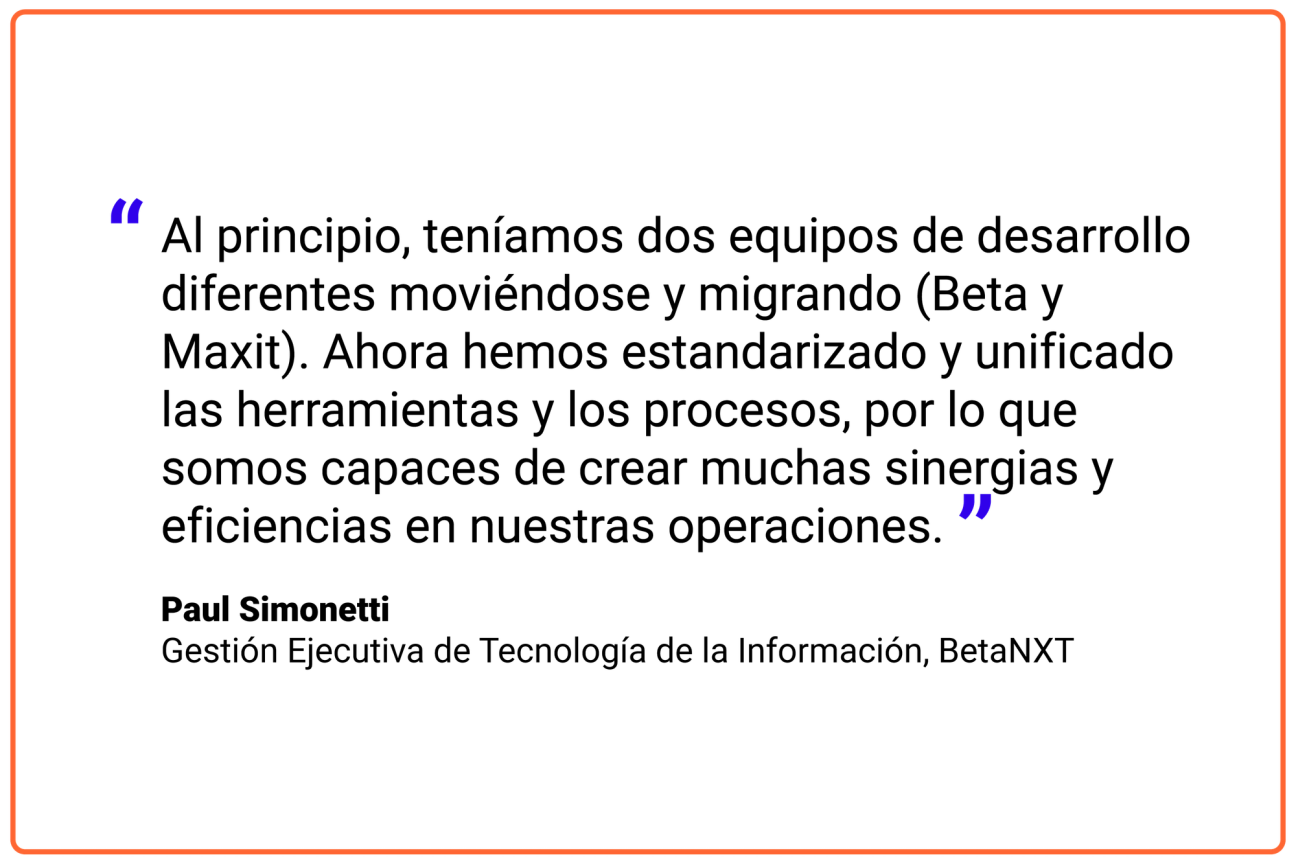 Al principio, teníamos dos equipos de desarrollo diferentes moviéndose y migrando (Beta y Maxit). Ahora hemos estandarizado y unificado las herramientas y los procesos, por lo que somos capaces de crear muchas sinergias y eficiencias en nuestras operaciones