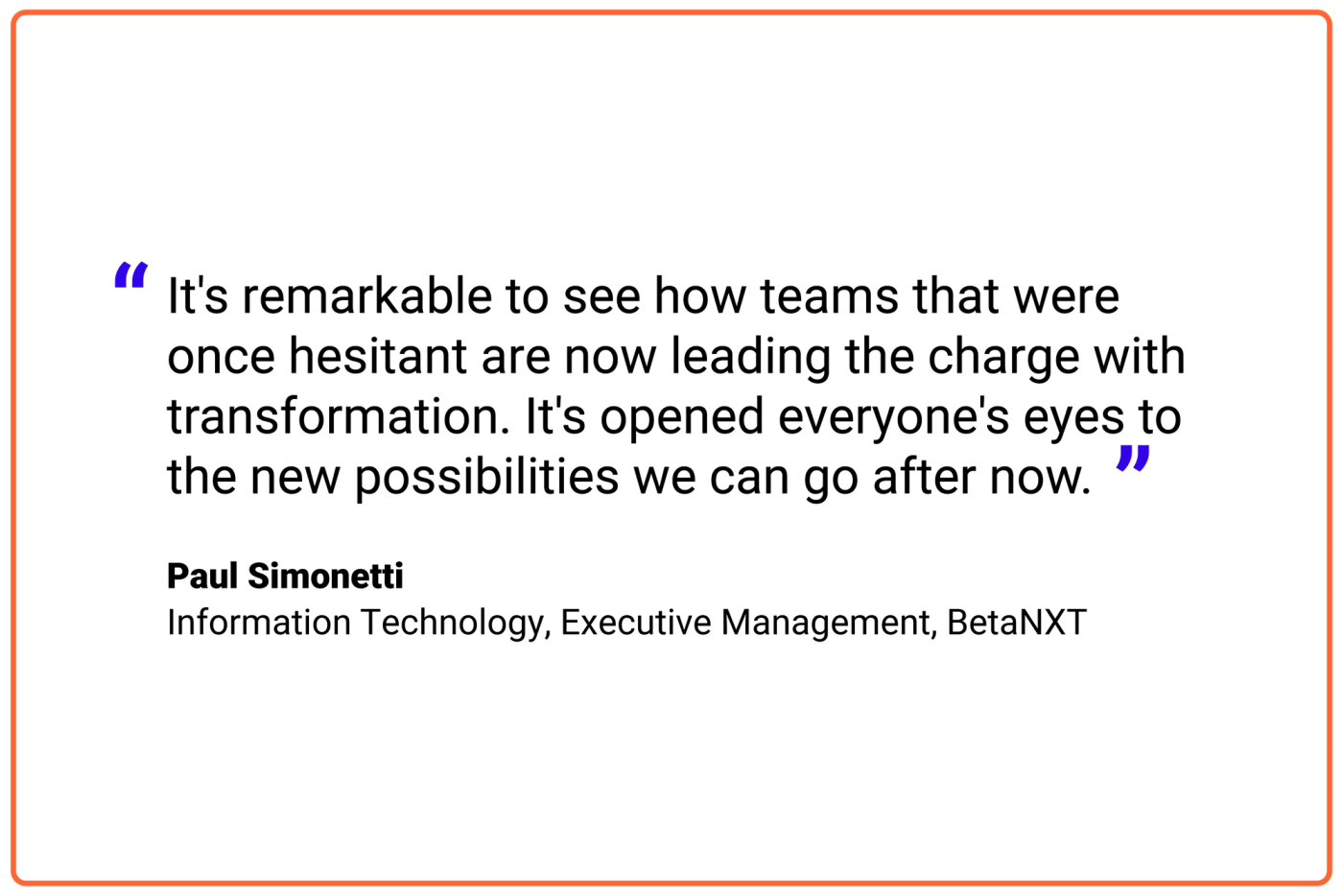 It's remarkable to see how teams that were once hesitant are now leading the charge with transformation. It's opened everyone's eyes to the new possibilities we can go after now.