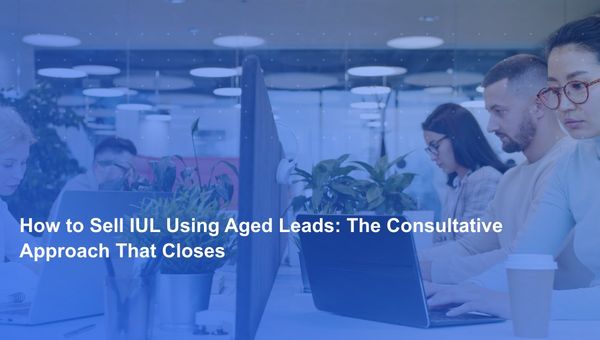 How to Sell IUL Using Aged Leads: The Consultative Approach That Closes