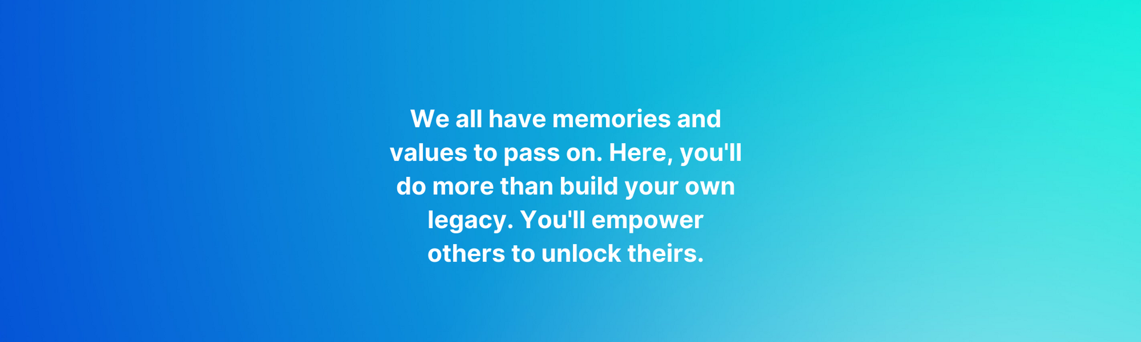We all have memories and values to pass on. Here, you'll do more than build your own legacy. You'll empower others to unlock theirs.