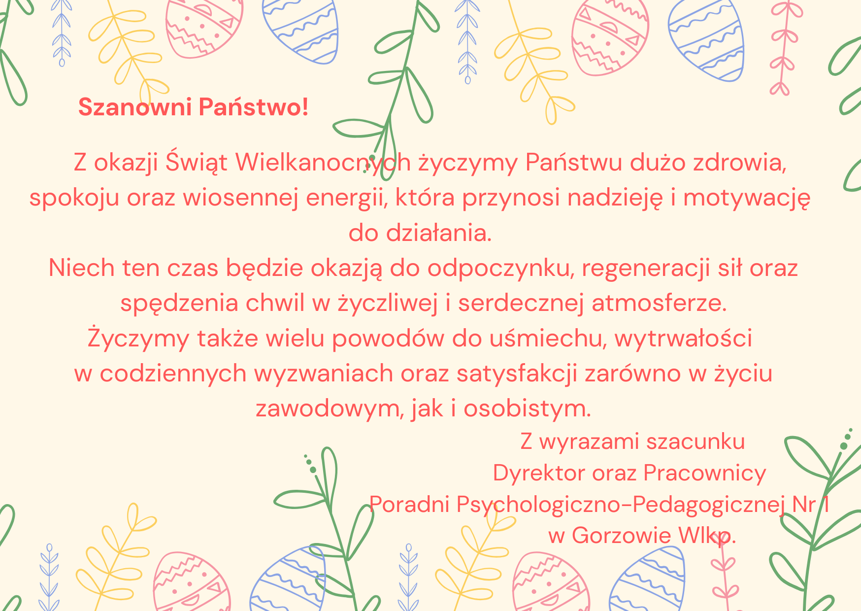 Szanowni Państwo! Z okazji Świąt Wielkanocnych życzymy Państwu dużo zdrowia, spokoju oraz wiosennej energii, która przynosi nadzieję i motywację do działania. Niech ten czas będzie okazją do odpoczynku, regeneracji sił oraz spędzenia chwil w życzliwej i serdecznej atmosferze. Życzymy także wielu powodów do uśmiechu, wytrwałości w codziennych wyzwaniach oraz satysfakcji zarówno w życiu zawodowym, jak i osobistym. Z wyrazami szacunku Dyrektor oraz Pracownicy Poradni Psychologiczno-Pedagogicznej Nr 1 w Gorzowie Wlkp.