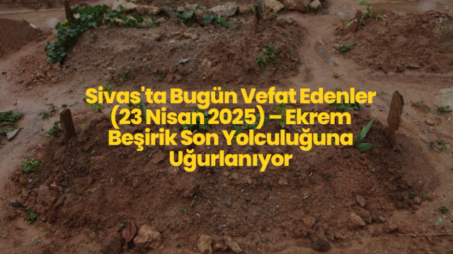 Sivas'ta Bugün Vefat Edenler (23 Nisan 2025) – Ekrem Beşirik Son Yolculuğuna Uğurlanıyor
