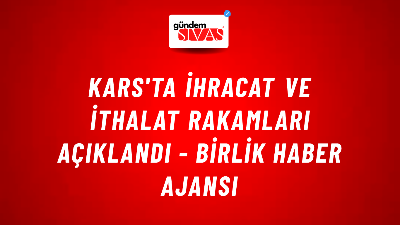Kars'ta ihracat ve ithalat rakamları açıklandı - Birlik Haber Ajansı