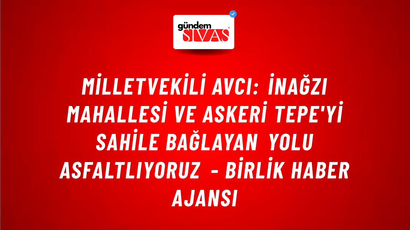 Milletvekili Avcı: İnağzı mahallesi ve Askeri Tepe'yi sahile bağlayan yolu asfaltlıyoruz - Birlik Haber Ajansı