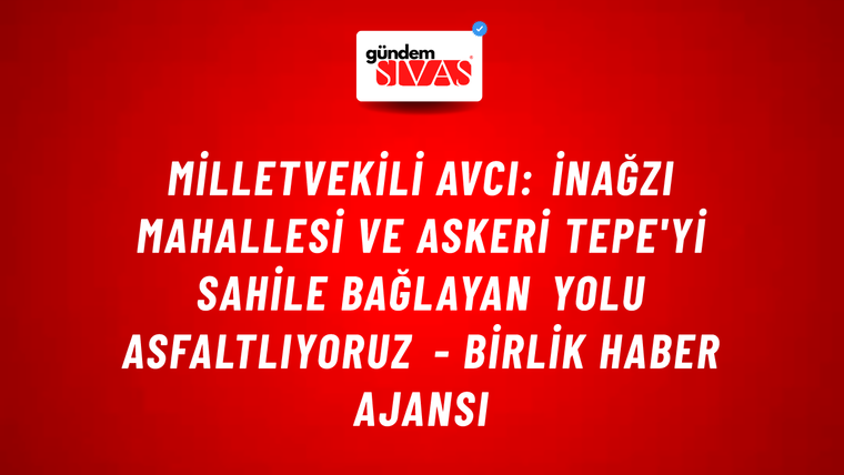 Milletvekili Avcı: İnağzı mahallesi ve Askeri Tepe'yi sahile bağlayan yolu asfaltlıyoruz - Birlik Haber Ajansı