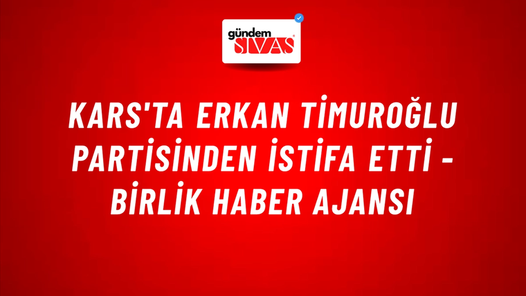 Kars'ta Erkan Timuroğlu partisinden istifa etti - Birlik Haber Ajansı